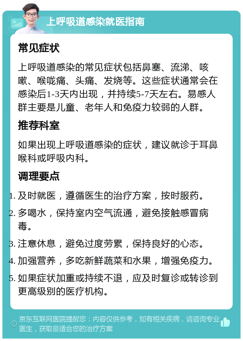 上呼吸道感染就医指南 常见症状 上呼吸道感染的常见症状包括鼻塞、流涕、咳嗽、喉咙痛、头痛、发烧等。这些症状通常会在感染后1-3天内出现，并持续5-7天左右。易感人群主要是儿童、老年人和免疫力较弱的人群。 推荐科室 如果出现上呼吸道感染的症状，建议就诊于耳鼻喉科或呼吸内科。 调理要点 及时就医，遵循医生的治疗方案，按时服药。 多喝水，保持室内空气流通，避免接触感冒病毒。 注意休息，避免过度劳累，保持良好的心态。 加强营养，多吃新鲜蔬菜和水果，增强免疫力。 如果症状加重或持续不退，应及时复诊或转诊到更高级别的医疗机构。