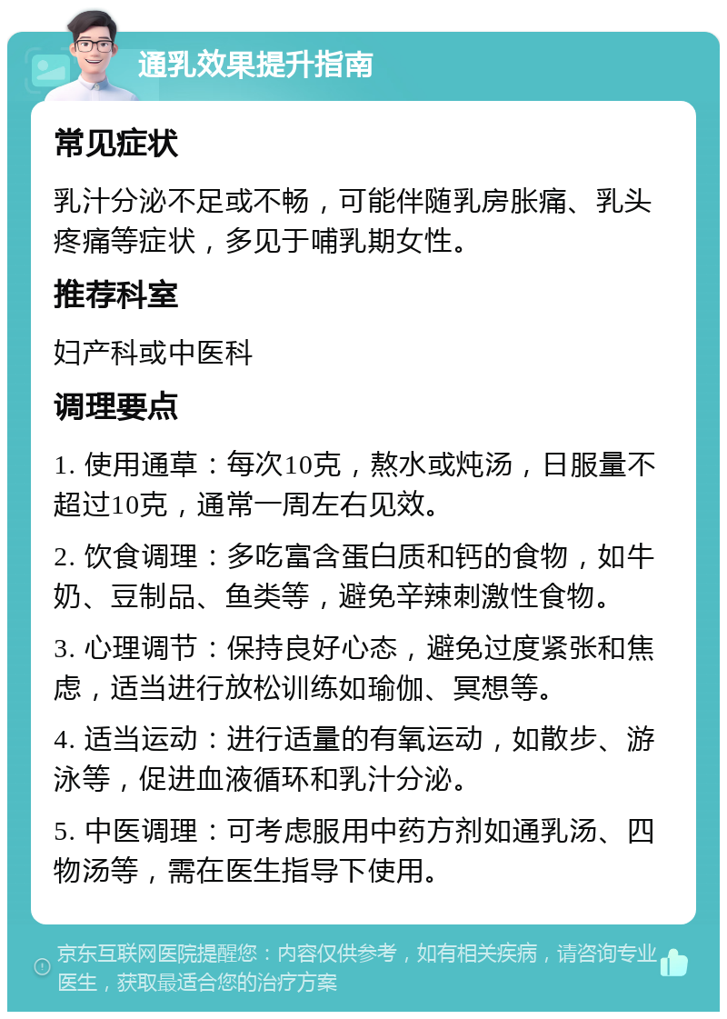 通乳效果提升指南 常见症状 乳汁分泌不足或不畅，可能伴随乳房胀痛、乳头疼痛等症状，多见于哺乳期女性。 推荐科室 妇产科或中医科 调理要点 1. 使用通草：每次10克，熬水或炖汤，日服量不超过10克，通常一周左右见效。 2. 饮食调理：多吃富含蛋白质和钙的食物，如牛奶、豆制品、鱼类等，避免辛辣刺激性食物。 3. 心理调节：保持良好心态，避免过度紧张和焦虑，适当进行放松训练如瑜伽、冥想等。 4. 适当运动：进行适量的有氧运动，如散步、游泳等，促进血液循环和乳汁分泌。 5. 中医调理：可考虑服用中药方剂如通乳汤、四物汤等，需在医生指导下使用。