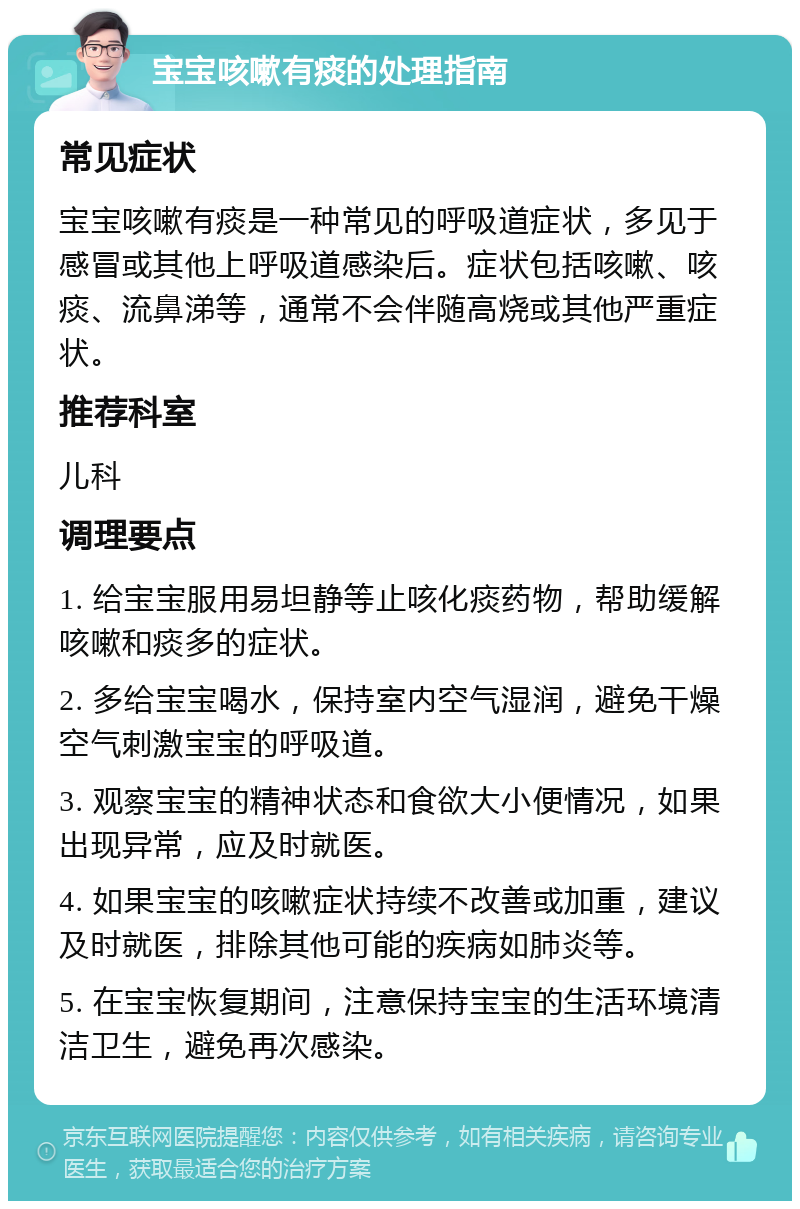 宝宝咳嗽有痰的处理指南 常见症状 宝宝咳嗽有痰是一种常见的呼吸道症状，多见于感冒或其他上呼吸道感染后。症状包括咳嗽、咳痰、流鼻涕等，通常不会伴随高烧或其他严重症状。 推荐科室 儿科 调理要点 1. 给宝宝服用易坦静等止咳化痰药物，帮助缓解咳嗽和痰多的症状。 2. 多给宝宝喝水，保持室内空气湿润，避免干燥空气刺激宝宝的呼吸道。 3. 观察宝宝的精神状态和食欲大小便情况，如果出现异常，应及时就医。 4. 如果宝宝的咳嗽症状持续不改善或加重，建议及时就医，排除其他可能的疾病如肺炎等。 5. 在宝宝恢复期间，注意保持宝宝的生活环境清洁卫生，避免再次感染。