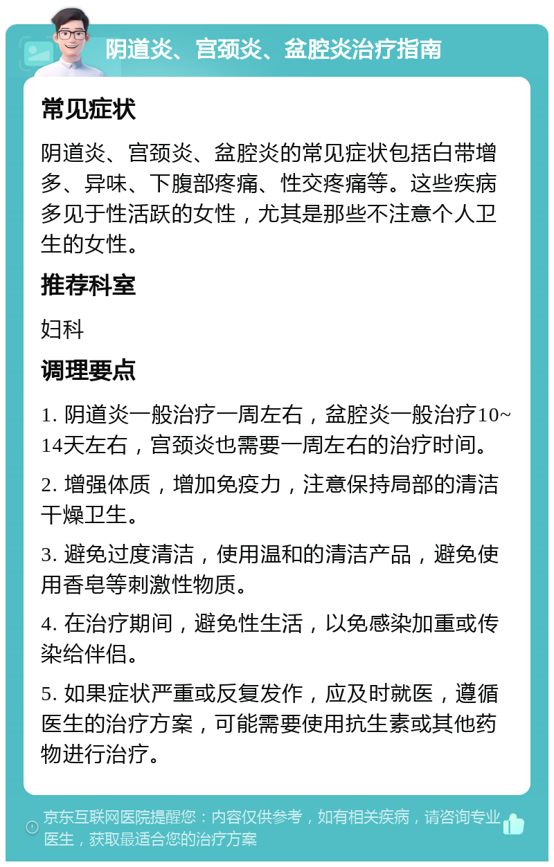 阴道炎、宫颈炎、盆腔炎治疗指南 常见症状 阴道炎、宫颈炎、盆腔炎的常见症状包括白带增多、异味、下腹部疼痛、性交疼痛等。这些疾病多见于性活跃的女性，尤其是那些不注意个人卫生的女性。 推荐科室 妇科 调理要点 1. 阴道炎一般治疗一周左右，盆腔炎一般治疗10~14天左右，宫颈炎也需要一周左右的治疗时间。 2. 增强体质，增加免疫力，注意保持局部的清洁干燥卫生。 3. 避免过度清洁，使用温和的清洁产品，避免使用香皂等刺激性物质。 4. 在治疗期间，避免性生活，以免感染加重或传染给伴侣。 5. 如果症状严重或反复发作，应及时就医，遵循医生的治疗方案，可能需要使用抗生素或其他药物进行治疗。