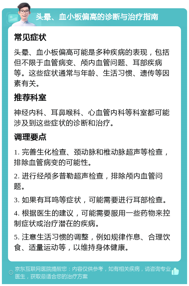 头晕、血小板偏高的诊断与治疗指南 常见症状 头晕、血小板偏高可能是多种疾病的表现，包括但不限于血管病变、颅内血管问题、耳部疾病等。这些症状通常与年龄、生活习惯、遗传等因素有关。 推荐科室 神经内科、耳鼻喉科、心血管内科等科室都可能涉及到这些症状的诊断和治疗。 调理要点 1. 完善生化检查、颈动脉和椎动脉超声等检查，排除血管病变的可能性。 2. 进行经颅多普勒超声检查，排除颅内血管问题。 3. 如果有耳鸣等症状，可能需要进行耳部检查。 4. 根据医生的建议，可能需要服用一些药物来控制症状或治疗潜在的疾病。 5. 注意生活习惯的调整，例如规律作息、合理饮食、适量运动等，以维持身体健康。