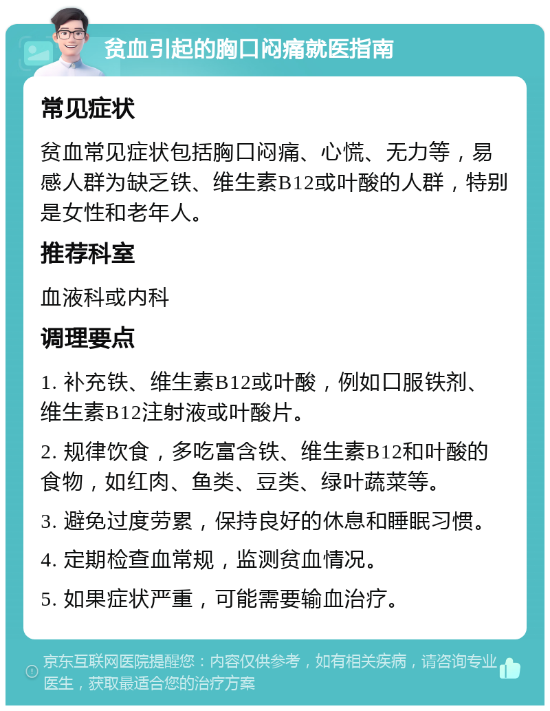 贫血引起的胸口闷痛就医指南 常见症状 贫血常见症状包括胸口闷痛、心慌、无力等，易感人群为缺乏铁、维生素B12或叶酸的人群，特别是女性和老年人。 推荐科室 血液科或内科 调理要点 1. 补充铁、维生素B12或叶酸，例如口服铁剂、维生素B12注射液或叶酸片。 2. 规律饮食，多吃富含铁、维生素B12和叶酸的食物，如红肉、鱼类、豆类、绿叶蔬菜等。 3. 避免过度劳累，保持良好的休息和睡眠习惯。 4. 定期检查血常规，监测贫血情况。 5. 如果症状严重，可能需要输血治疗。