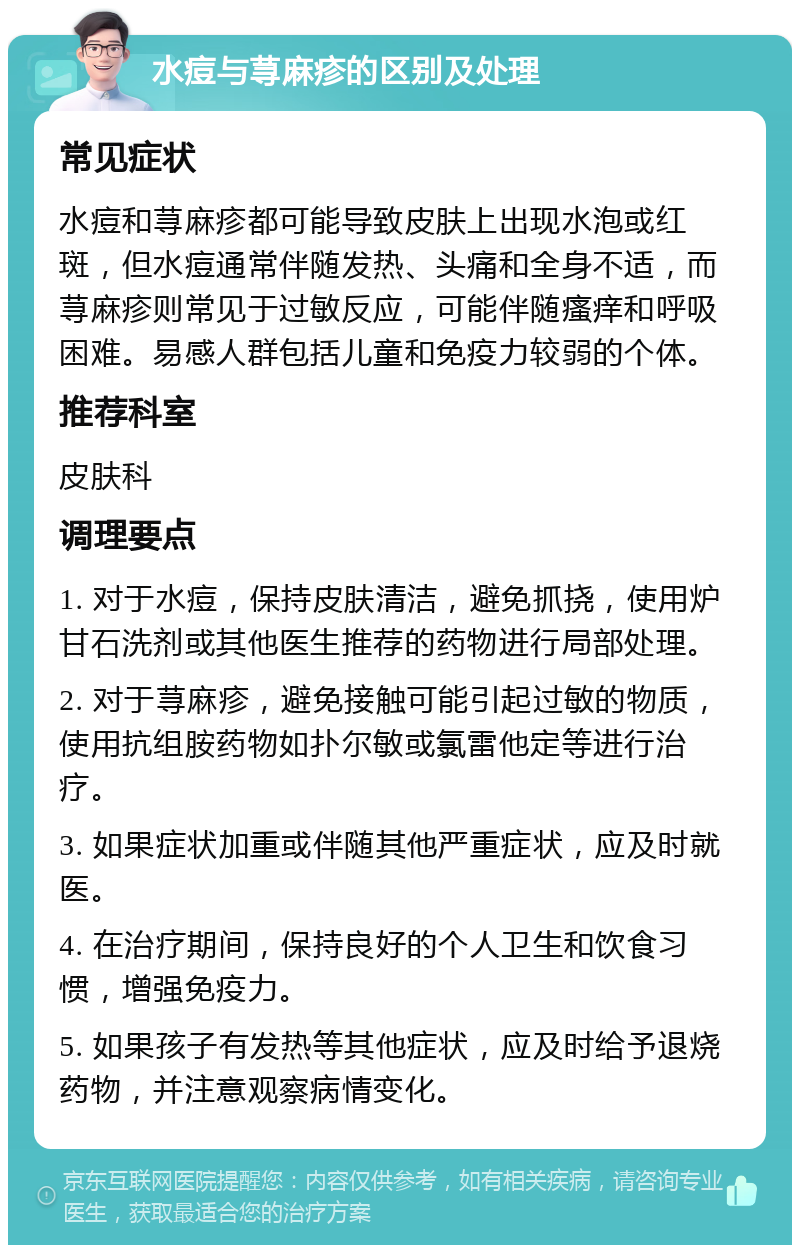 水痘与荨麻疹的区别及处理 常见症状 水痘和荨麻疹都可能导致皮肤上出现水泡或红斑，但水痘通常伴随发热、头痛和全身不适，而荨麻疹则常见于过敏反应，可能伴随瘙痒和呼吸困难。易感人群包括儿童和免疫力较弱的个体。 推荐科室 皮肤科 调理要点 1. 对于水痘，保持皮肤清洁，避免抓挠，使用炉甘石洗剂或其他医生推荐的药物进行局部处理。 2. 对于荨麻疹，避免接触可能引起过敏的物质，使用抗组胺药物如扑尔敏或氯雷他定等进行治疗。 3. 如果症状加重或伴随其他严重症状，应及时就医。 4. 在治疗期间，保持良好的个人卫生和饮食习惯，增强免疫力。 5. 如果孩子有发热等其他症状，应及时给予退烧药物，并注意观察病情变化。