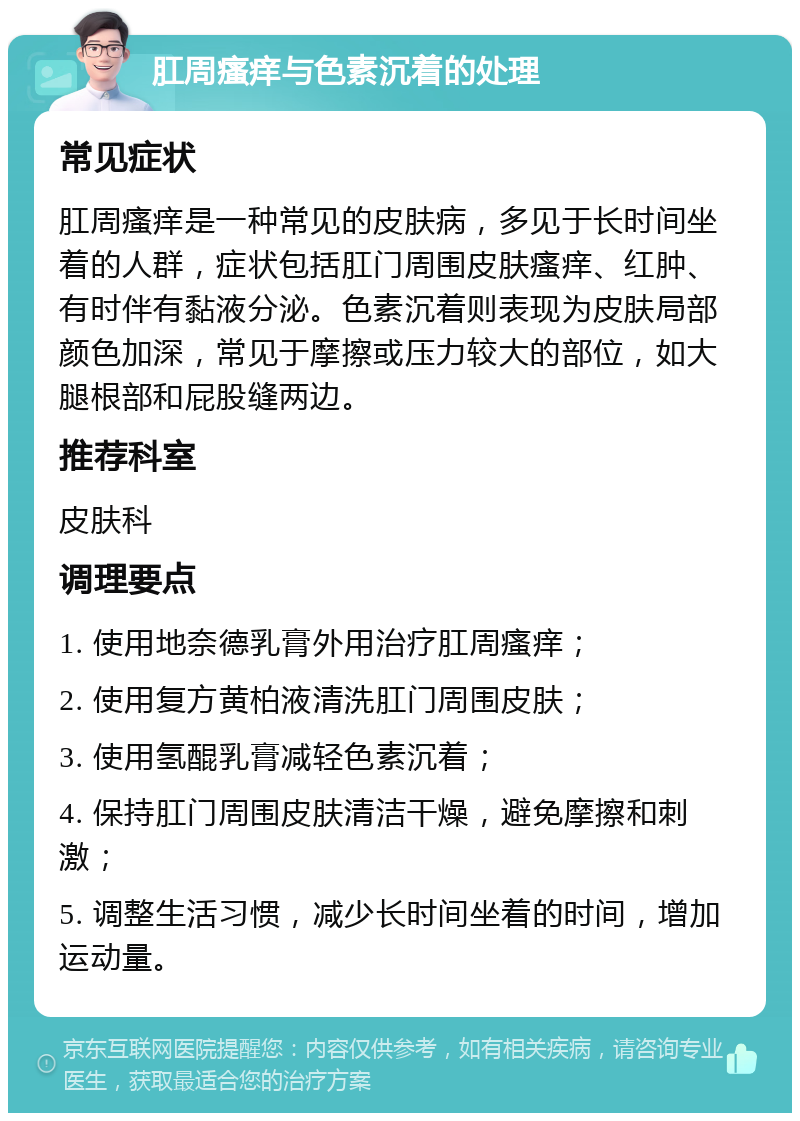 肛周瘙痒与色素沉着的处理 常见症状 肛周瘙痒是一种常见的皮肤病，多见于长时间坐着的人群，症状包括肛门周围皮肤瘙痒、红肿、有时伴有黏液分泌。色素沉着则表现为皮肤局部颜色加深，常见于摩擦或压力较大的部位，如大腿根部和屁股缝两边。 推荐科室 皮肤科 调理要点 1. 使用地奈德乳膏外用治疗肛周瘙痒； 2. 使用复方黄柏液清洗肛门周围皮肤； 3. 使用氢醌乳膏减轻色素沉着； 4. 保持肛门周围皮肤清洁干燥，避免摩擦和刺激； 5. 调整生活习惯，减少长时间坐着的时间，增加运动量。