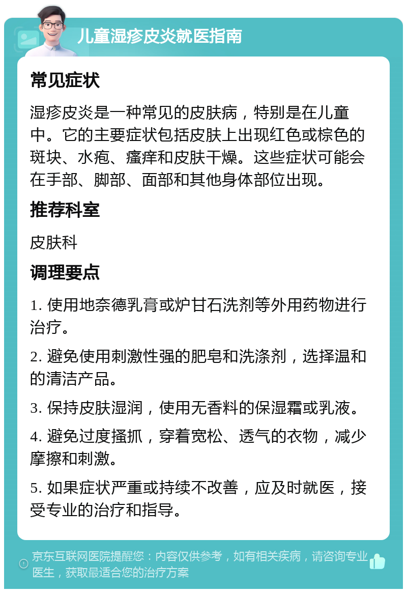 儿童湿疹皮炎就医指南 常见症状 湿疹皮炎是一种常见的皮肤病，特别是在儿童中。它的主要症状包括皮肤上出现红色或棕色的斑块、水疱、瘙痒和皮肤干燥。这些症状可能会在手部、脚部、面部和其他身体部位出现。 推荐科室 皮肤科 调理要点 1. 使用地奈德乳膏或炉甘石洗剂等外用药物进行治疗。 2. 避免使用刺激性强的肥皂和洗涤剂，选择温和的清洁产品。 3. 保持皮肤湿润，使用无香料的保湿霜或乳液。 4. 避免过度搔抓，穿着宽松、透气的衣物，减少摩擦和刺激。 5. 如果症状严重或持续不改善，应及时就医，接受专业的治疗和指导。