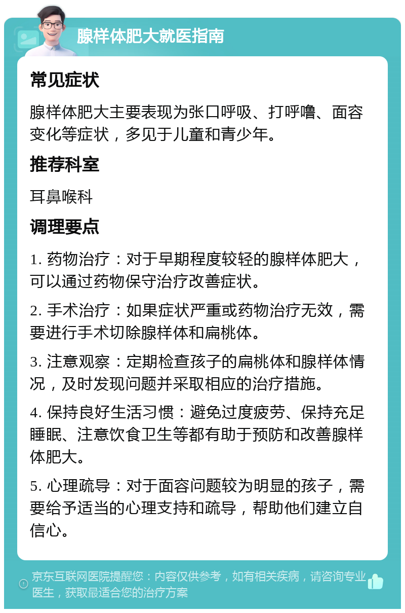 腺样体肥大就医指南 常见症状 腺样体肥大主要表现为张口呼吸、打呼噜、面容变化等症状，多见于儿童和青少年。 推荐科室 耳鼻喉科 调理要点 1. 药物治疗：对于早期程度较轻的腺样体肥大，可以通过药物保守治疗改善症状。 2. 手术治疗：如果症状严重或药物治疗无效，需要进行手术切除腺样体和扁桃体。 3. 注意观察：定期检查孩子的扁桃体和腺样体情况，及时发现问题并采取相应的治疗措施。 4. 保持良好生活习惯：避免过度疲劳、保持充足睡眠、注意饮食卫生等都有助于预防和改善腺样体肥大。 5. 心理疏导：对于面容问题较为明显的孩子，需要给予适当的心理支持和疏导，帮助他们建立自信心。