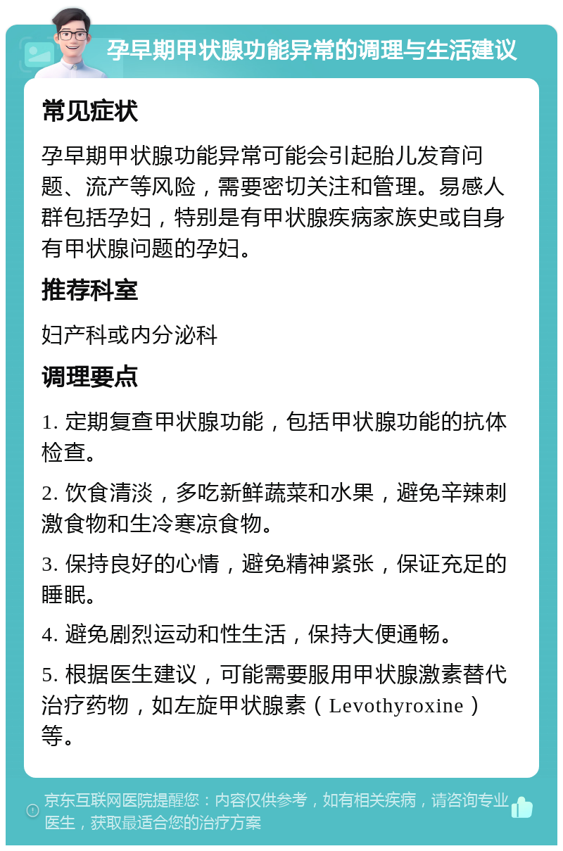 孕早期甲状腺功能异常的调理与生活建议 常见症状 孕早期甲状腺功能异常可能会引起胎儿发育问题、流产等风险，需要密切关注和管理。易感人群包括孕妇，特别是有甲状腺疾病家族史或自身有甲状腺问题的孕妇。 推荐科室 妇产科或内分泌科 调理要点 1. 定期复查甲状腺功能，包括甲状腺功能的抗体检查。 2. 饮食清淡，多吃新鲜蔬菜和水果，避免辛辣刺激食物和生冷寒凉食物。 3. 保持良好的心情，避免精神紧张，保证充足的睡眠。 4. 避免剧烈运动和性生活，保持大便通畅。 5. 根据医生建议，可能需要服用甲状腺激素替代治疗药物，如左旋甲状腺素（Levothyroxine）等。