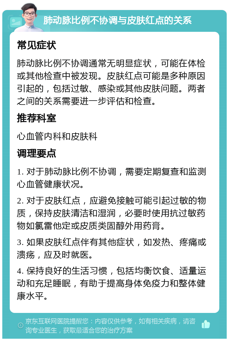 肺动脉比例不协调与皮肤红点的关系 常见症状 肺动脉比例不协调通常无明显症状，可能在体检或其他检查中被发现。皮肤红点可能是多种原因引起的，包括过敏、感染或其他皮肤问题。两者之间的关系需要进一步评估和检查。 推荐科室 心血管内科和皮肤科 调理要点 1. 对于肺动脉比例不协调，需要定期复查和监测心血管健康状况。 2. 对于皮肤红点，应避免接触可能引起过敏的物质，保持皮肤清洁和湿润，必要时使用抗过敏药物如氯雷他定或皮质类固醇外用药膏。 3. 如果皮肤红点伴有其他症状，如发热、疼痛或溃疡，应及时就医。 4. 保持良好的生活习惯，包括均衡饮食、适量运动和充足睡眠，有助于提高身体免疫力和整体健康水平。