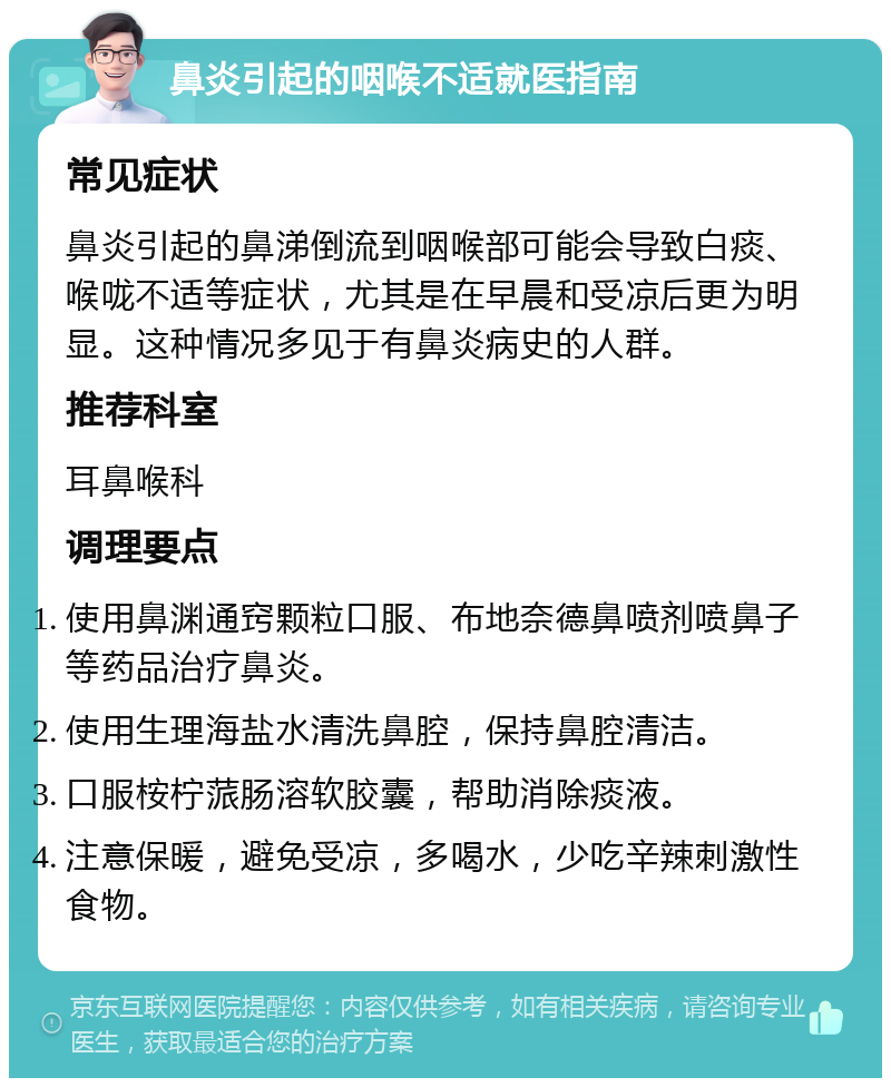 鼻炎引起的咽喉不适就医指南 常见症状 鼻炎引起的鼻涕倒流到咽喉部可能会导致白痰、喉咙不适等症状，尤其是在早晨和受凉后更为明显。这种情况多见于有鼻炎病史的人群。 推荐科室 耳鼻喉科 调理要点 使用鼻渊通窍颗粒口服、布地奈德鼻喷剂喷鼻子等药品治疗鼻炎。 使用生理海盐水清洗鼻腔，保持鼻腔清洁。 口服桉柠蒎肠溶软胶囊，帮助消除痰液。 注意保暖，避免受凉，多喝水，少吃辛辣刺激性食物。