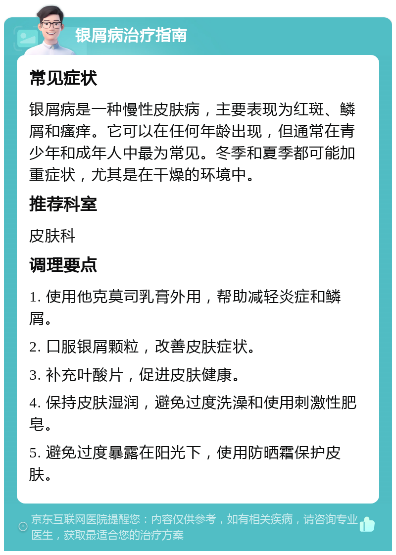 银屑病治疗指南 常见症状 银屑病是一种慢性皮肤病，主要表现为红斑、鳞屑和瘙痒。它可以在任何年龄出现，但通常在青少年和成年人中最为常见。冬季和夏季都可能加重症状，尤其是在干燥的环境中。 推荐科室 皮肤科 调理要点 1. 使用他克莫司乳膏外用，帮助减轻炎症和鳞屑。 2. 口服银屑颗粒，改善皮肤症状。 3. 补充叶酸片，促进皮肤健康。 4. 保持皮肤湿润，避免过度洗澡和使用刺激性肥皂。 5. 避免过度暴露在阳光下，使用防晒霜保护皮肤。