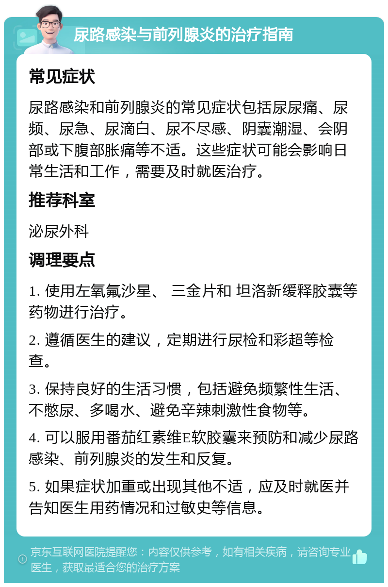 尿路感染与前列腺炎的治疗指南 常见症状 尿路感染和前列腺炎的常见症状包括尿尿痛、尿频、尿急、尿滴白、尿不尽感、阴囊潮湿、会阴部或下腹部胀痛等不适。这些症状可能会影响日常生活和工作，需要及时就医治疗。 推荐科室 泌尿外科 调理要点 1. 使用左氧氟沙星、 三金片和 坦洛新缓释胶囊等药物进行治疗。 2. 遵循医生的建议，定期进行尿检和彩超等检查。 3. 保持良好的生活习惯，包括避免频繁性生活、不憋尿、多喝水、避免辛辣刺激性食物等。 4. 可以服用番茄红素维E软胶囊来预防和减少尿路感染、前列腺炎的发生和反复。 5. 如果症状加重或出现其他不适，应及时就医并告知医生用药情况和过敏史等信息。