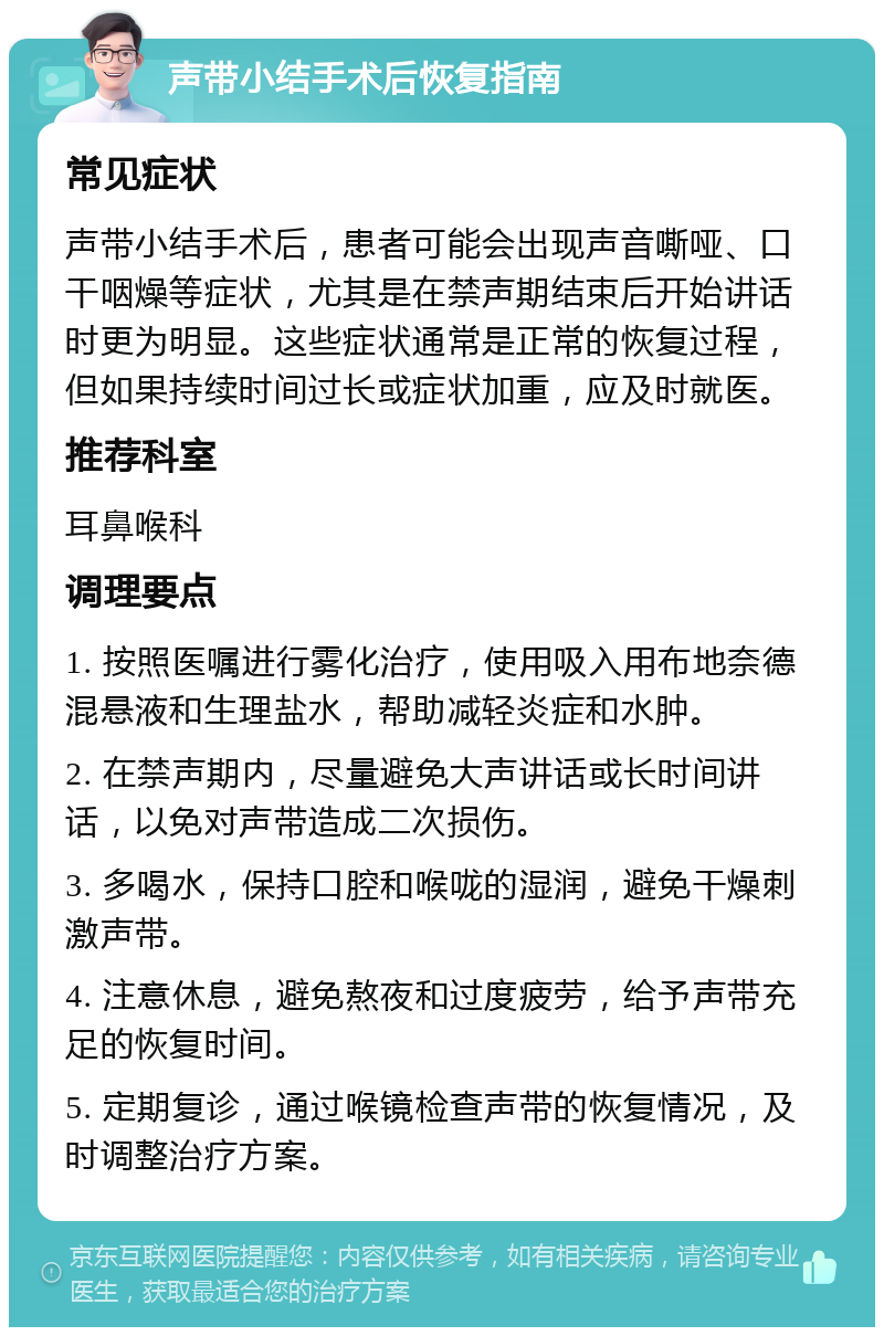 声带小结手术后恢复指南 常见症状 声带小结手术后，患者可能会出现声音嘶哑、口干咽燥等症状，尤其是在禁声期结束后开始讲话时更为明显。这些症状通常是正常的恢复过程，但如果持续时间过长或症状加重，应及时就医。 推荐科室 耳鼻喉科 调理要点 1. 按照医嘱进行雾化治疗，使用吸入用布地奈德混悬液和生理盐水，帮助减轻炎症和水肿。 2. 在禁声期内，尽量避免大声讲话或长时间讲话，以免对声带造成二次损伤。 3. 多喝水，保持口腔和喉咙的湿润，避免干燥刺激声带。 4. 注意休息，避免熬夜和过度疲劳，给予声带充足的恢复时间。 5. 定期复诊，通过喉镜检查声带的恢复情况，及时调整治疗方案。