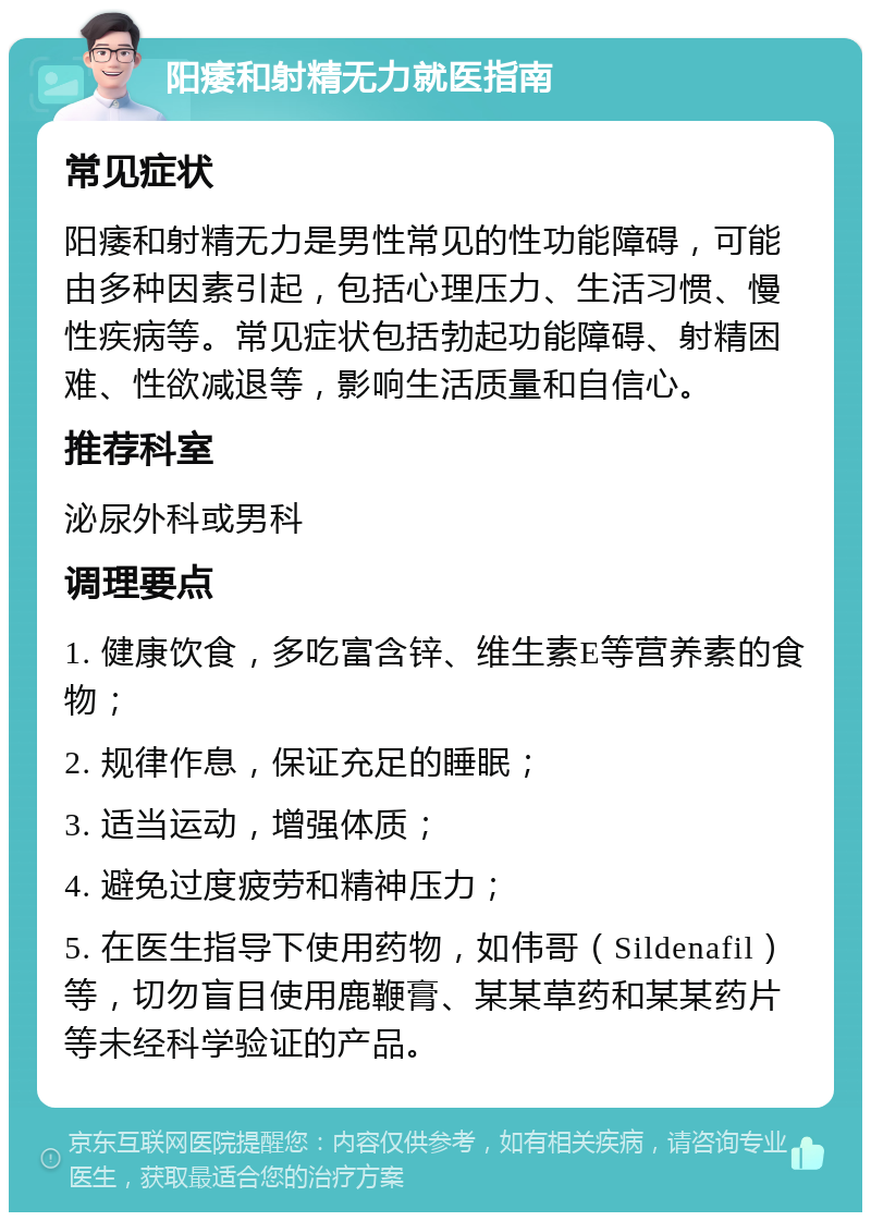 阳痿和射精无力就医指南 常见症状 阳痿和射精无力是男性常见的性功能障碍，可能由多种因素引起，包括心理压力、生活习惯、慢性疾病等。常见症状包括勃起功能障碍、射精困难、性欲减退等，影响生活质量和自信心。 推荐科室 泌尿外科或男科 调理要点 1. 健康饮食，多吃富含锌、维生素E等营养素的食物； 2. 规律作息，保证充足的睡眠； 3. 适当运动，增强体质； 4. 避免过度疲劳和精神压力； 5. 在医生指导下使用药物，如伟哥（Sildenafil）等，切勿盲目使用鹿鞭膏、某某草药和某某药片等未经科学验证的产品。