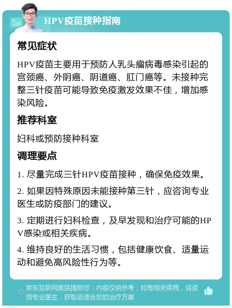 HPV疫苗接种指南 常见症状 HPV疫苗主要用于预防人乳头瘤病毒感染引起的宫颈癌、外阴癌、阴道癌、肛门癌等。未接种完整三针疫苗可能导致免疫激发效果不佳，增加感染风险。 推荐科室 妇科或预防接种科室 调理要点 1. 尽量完成三针HPV疫苗接种，确保免疫效果。 2. 如果因特殊原因未能接种第三针，应咨询专业医生或防疫部门的建议。 3. 定期进行妇科检查，及早发现和治疗可能的HPV感染或相关疾病。 4. 维持良好的生活习惯，包括健康饮食、适量运动和避免高风险性行为等。