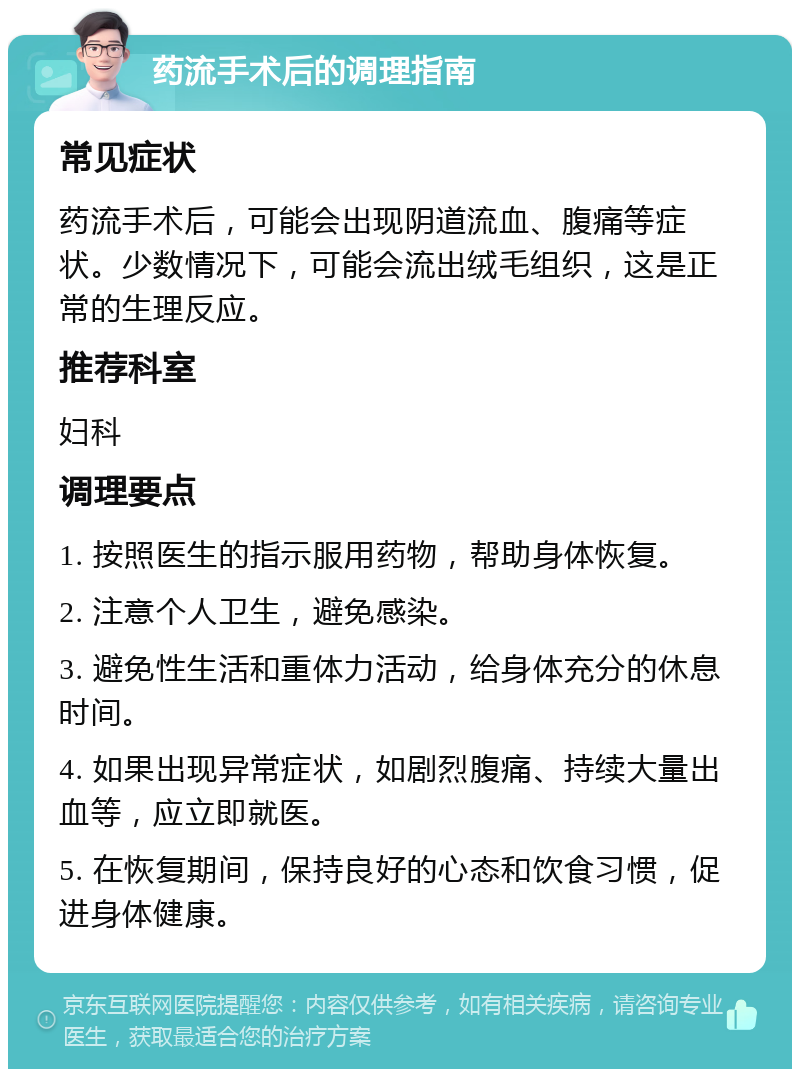 药流手术后的调理指南 常见症状 药流手术后，可能会出现阴道流血、腹痛等症状。少数情况下，可能会流出绒毛组织，这是正常的生理反应。 推荐科室 妇科 调理要点 1. 按照医生的指示服用药物，帮助身体恢复。 2. 注意个人卫生，避免感染。 3. 避免性生活和重体力活动，给身体充分的休息时间。 4. 如果出现异常症状，如剧烈腹痛、持续大量出血等，应立即就医。 5. 在恢复期间，保持良好的心态和饮食习惯，促进身体健康。