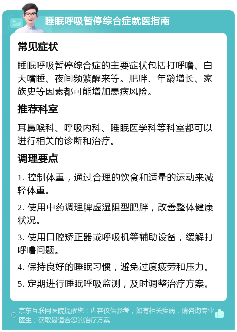 睡眠呼吸暂停综合症就医指南 常见症状 睡眠呼吸暂停综合症的主要症状包括打呼噜、白天嗜睡、夜间频繁醒来等。肥胖、年龄增长、家族史等因素都可能增加患病风险。 推荐科室 耳鼻喉科、呼吸内科、睡眠医学科等科室都可以进行相关的诊断和治疗。 调理要点 1. 控制体重，通过合理的饮食和适量的运动来减轻体重。 2. 使用中药调理脾虚湿阻型肥胖，改善整体健康状况。 3. 使用口腔矫正器或呼吸机等辅助设备，缓解打呼噜问题。 4. 保持良好的睡眠习惯，避免过度疲劳和压力。 5. 定期进行睡眠呼吸监测，及时调整治疗方案。