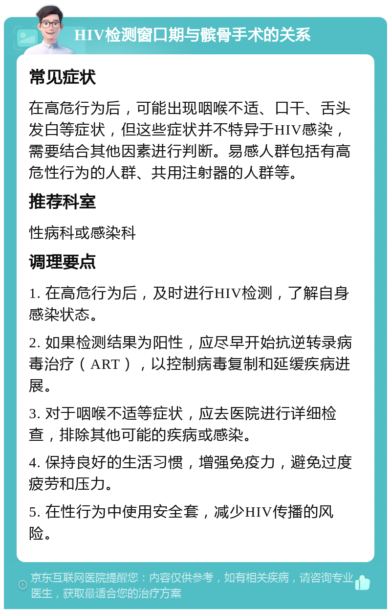 HIV检测窗口期与髌骨手术的关系 常见症状 在高危行为后，可能出现咽喉不适、口干、舌头发白等症状，但这些症状并不特异于HIV感染，需要结合其他因素进行判断。易感人群包括有高危性行为的人群、共用注射器的人群等。 推荐科室 性病科或感染科 调理要点 1. 在高危行为后，及时进行HIV检测，了解自身感染状态。 2. 如果检测结果为阳性，应尽早开始抗逆转录病毒治疗（ART），以控制病毒复制和延缓疾病进展。 3. 对于咽喉不适等症状，应去医院进行详细检查，排除其他可能的疾病或感染。 4. 保持良好的生活习惯，增强免疫力，避免过度疲劳和压力。 5. 在性行为中使用安全套，减少HIV传播的风险。