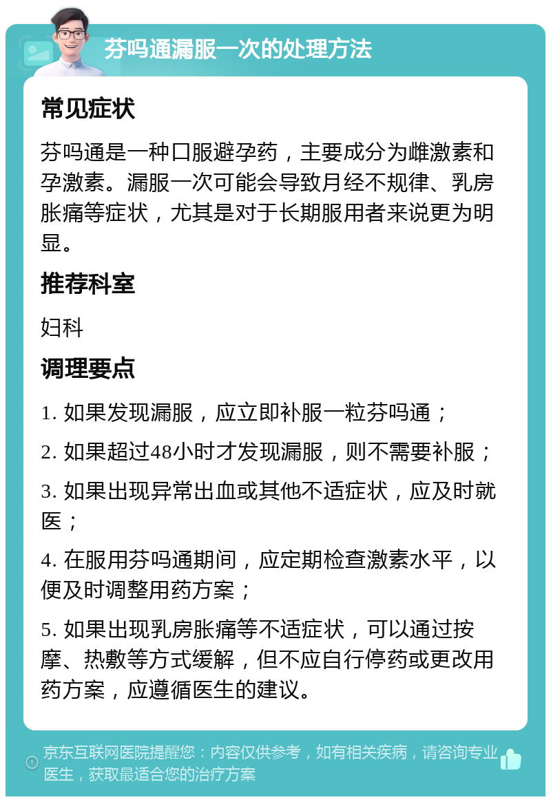 芬吗通漏服一次的处理方法 常见症状 芬吗通是一种口服避孕药，主要成分为雌激素和孕激素。漏服一次可能会导致月经不规律、乳房胀痛等症状，尤其是对于长期服用者来说更为明显。 推荐科室 妇科 调理要点 1. 如果发现漏服，应立即补服一粒芬吗通； 2. 如果超过48小时才发现漏服，则不需要补服； 3. 如果出现异常出血或其他不适症状，应及时就医； 4. 在服用芬吗通期间，应定期检查激素水平，以便及时调整用药方案； 5. 如果出现乳房胀痛等不适症状，可以通过按摩、热敷等方式缓解，但不应自行停药或更改用药方案，应遵循医生的建议。