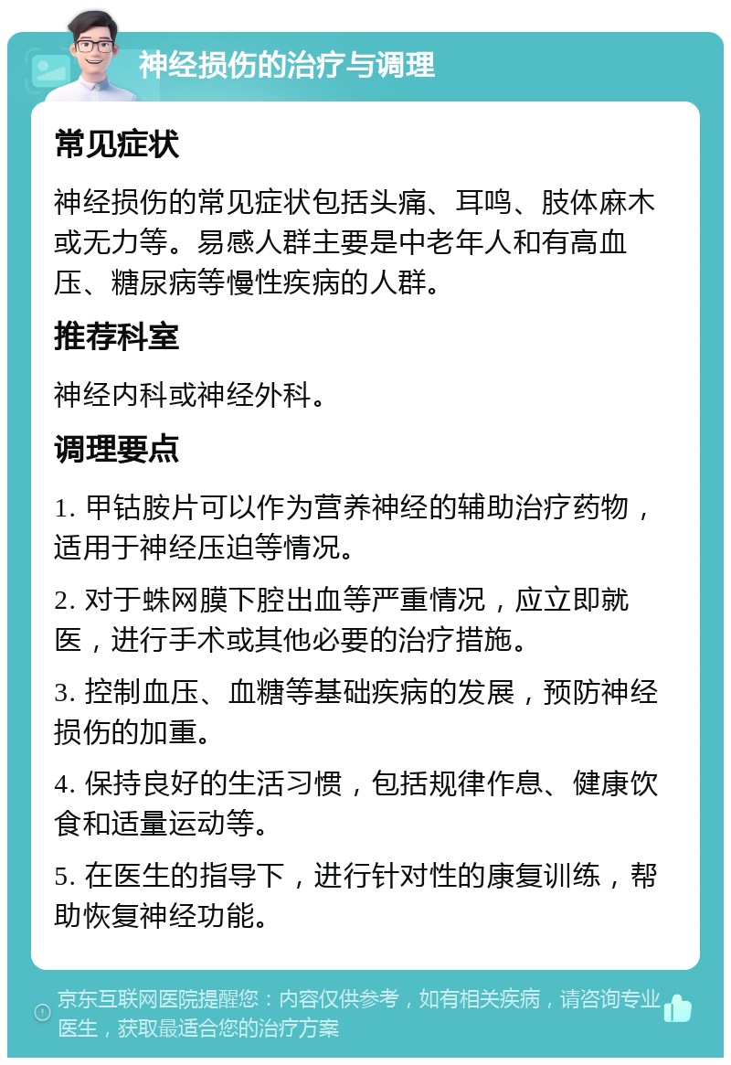 神经损伤的治疗与调理 常见症状 神经损伤的常见症状包括头痛、耳鸣、肢体麻木或无力等。易感人群主要是中老年人和有高血压、糖尿病等慢性疾病的人群。 推荐科室 神经内科或神经外科。 调理要点 1. 甲钴胺片可以作为营养神经的辅助治疗药物，适用于神经压迫等情况。 2. 对于蛛网膜下腔出血等严重情况，应立即就医，进行手术或其他必要的治疗措施。 3. 控制血压、血糖等基础疾病的发展，预防神经损伤的加重。 4. 保持良好的生活习惯，包括规律作息、健康饮食和适量运动等。 5. 在医生的指导下，进行针对性的康复训练，帮助恢复神经功能。