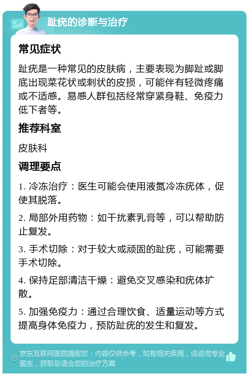 趾疣的诊断与治疗 常见症状 趾疣是一种常见的皮肤病，主要表现为脚趾或脚底出现菜花状或刺状的皮损，可能伴有轻微疼痛或不适感。易感人群包括经常穿紧身鞋、免疫力低下者等。 推荐科室 皮肤科 调理要点 1. 冷冻治疗：医生可能会使用液氮冷冻疣体，促使其脱落。 2. 局部外用药物：如干扰素乳膏等，可以帮助防止复发。 3. 手术切除：对于较大或顽固的趾疣，可能需要手术切除。 4. 保持足部清洁干燥：避免交叉感染和疣体扩散。 5. 加强免疫力：通过合理饮食、适量运动等方式提高身体免疫力，预防趾疣的发生和复发。