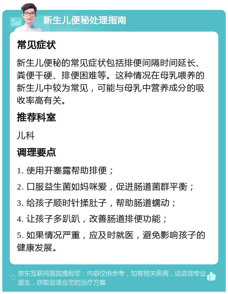 新生儿便秘处理指南 常见症状 新生儿便秘的常见症状包括排便间隔时间延长、粪便干硬、排便困难等。这种情况在母乳喂养的新生儿中较为常见，可能与母乳中营养成分的吸收率高有关。 推荐科室 儿科 调理要点 1. 使用开塞露帮助排便； 2. 口服益生菌如妈咪爱，促进肠道菌群平衡； 3. 给孩子顺时针揉肚子，帮助肠道蠕动； 4. 让孩子多趴趴，改善肠道排便功能； 5. 如果情况严重，应及时就医，避免影响孩子的健康发展。