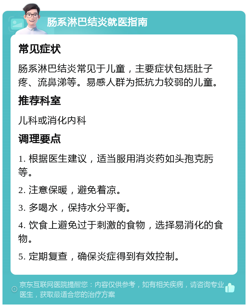 肠系淋巴结炎就医指南 常见症状 肠系淋巴结炎常见于儿童，主要症状包括肚子疼、流鼻涕等。易感人群为抵抗力较弱的儿童。 推荐科室 儿科或消化内科 调理要点 1. 根据医生建议，适当服用消炎药如头孢克肟等。 2. 注意保暖，避免着凉。 3. 多喝水，保持水分平衡。 4. 饮食上避免过于刺激的食物，选择易消化的食物。 5. 定期复查，确保炎症得到有效控制。