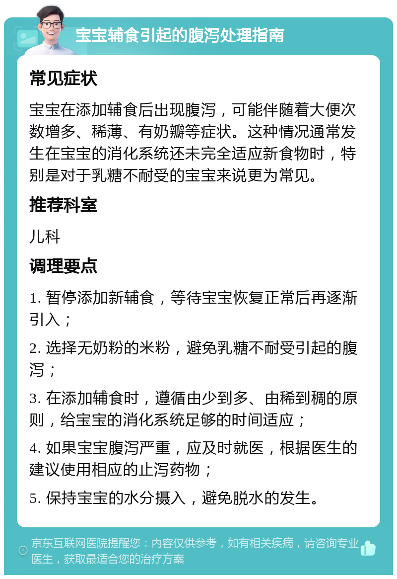 宝宝辅食引起的腹泻处理指南 常见症状 宝宝在添加辅食后出现腹泻，可能伴随着大便次数增多、稀薄、有奶瓣等症状。这种情况通常发生在宝宝的消化系统还未完全适应新食物时，特别是对于乳糖不耐受的宝宝来说更为常见。 推荐科室 儿科 调理要点 1. 暂停添加新辅食，等待宝宝恢复正常后再逐渐引入； 2. 选择无奶粉的米粉，避免乳糖不耐受引起的腹泻； 3. 在添加辅食时，遵循由少到多、由稀到稠的原则，给宝宝的消化系统足够的时间适应； 4. 如果宝宝腹泻严重，应及时就医，根据医生的建议使用相应的止泻药物； 5. 保持宝宝的水分摄入，避免脱水的发生。