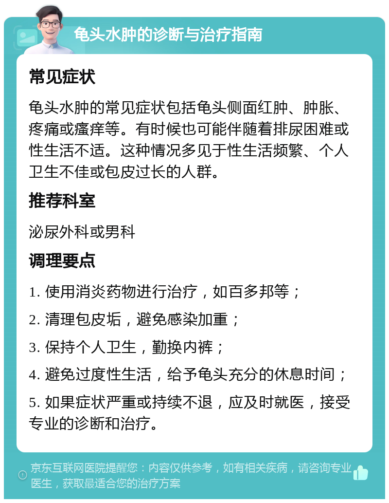 龟头水肿的诊断与治疗指南 常见症状 龟头水肿的常见症状包括龟头侧面红肿、肿胀、疼痛或瘙痒等。有时候也可能伴随着排尿困难或性生活不适。这种情况多见于性生活频繁、个人卫生不佳或包皮过长的人群。 推荐科室 泌尿外科或男科 调理要点 1. 使用消炎药物进行治疗，如百多邦等； 2. 清理包皮垢，避免感染加重； 3. 保持个人卫生，勤换内裤； 4. 避免过度性生活，给予龟头充分的休息时间； 5. 如果症状严重或持续不退，应及时就医，接受专业的诊断和治疗。