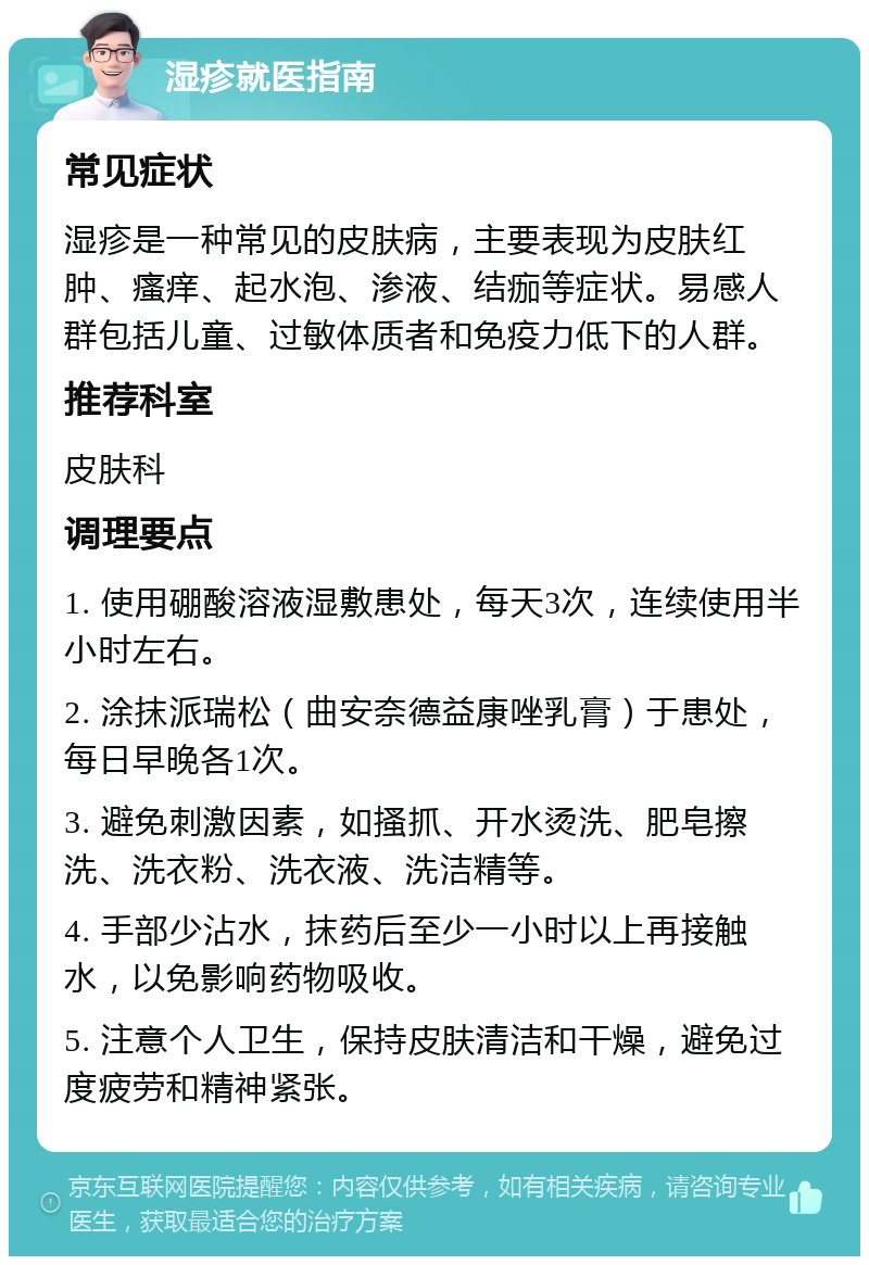 湿疹就医指南 常见症状 湿疹是一种常见的皮肤病，主要表现为皮肤红肿、瘙痒、起水泡、渗液、结痂等症状。易感人群包括儿童、过敏体质者和免疫力低下的人群。 推荐科室 皮肤科 调理要点 1. 使用硼酸溶液湿敷患处，每天3次，连续使用半小时左右。 2. 涂抹派瑞松（曲安奈德益康唑乳膏）于患处，每日早晚各1次。 3. 避免刺激因素，如搔抓、开水烫洗、肥皂擦洗、洗衣粉、洗衣液、洗洁精等。 4. 手部少沾水，抹药后至少一小时以上再接触水，以免影响药物吸收。 5. 注意个人卫生，保持皮肤清洁和干燥，避免过度疲劳和精神紧张。