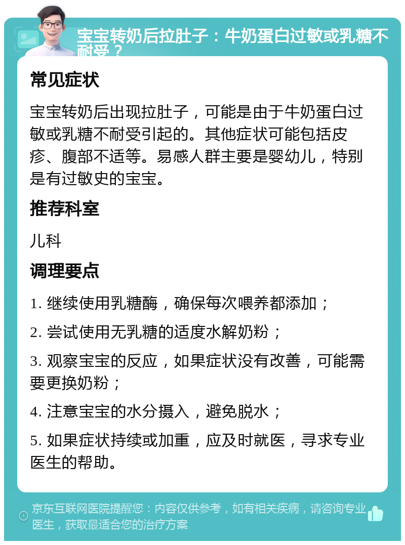 宝宝转奶后拉肚子：牛奶蛋白过敏或乳糖不耐受？ 常见症状 宝宝转奶后出现拉肚子，可能是由于牛奶蛋白过敏或乳糖不耐受引起的。其他症状可能包括皮疹、腹部不适等。易感人群主要是婴幼儿，特别是有过敏史的宝宝。 推荐科室 儿科 调理要点 1. 继续使用乳糖酶，确保每次喂养都添加； 2. 尝试使用无乳糖的适度水解奶粉； 3. 观察宝宝的反应，如果症状没有改善，可能需要更换奶粉； 4. 注意宝宝的水分摄入，避免脱水； 5. 如果症状持续或加重，应及时就医，寻求专业医生的帮助。