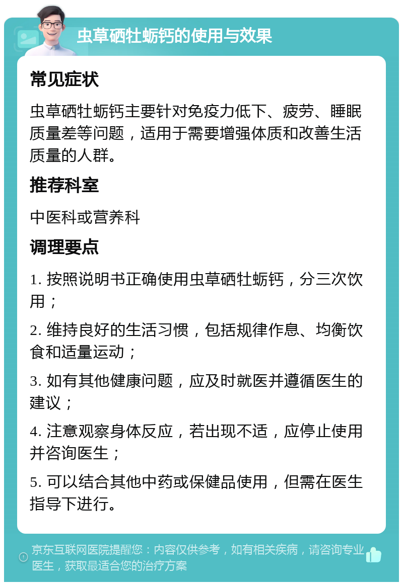 虫草硒牡蛎钙的使用与效果 常见症状 虫草硒牡蛎钙主要针对免疫力低下、疲劳、睡眠质量差等问题，适用于需要增强体质和改善生活质量的人群。 推荐科室 中医科或营养科 调理要点 1. 按照说明书正确使用虫草硒牡蛎钙，分三次饮用； 2. 维持良好的生活习惯，包括规律作息、均衡饮食和适量运动； 3. 如有其他健康问题，应及时就医并遵循医生的建议； 4. 注意观察身体反应，若出现不适，应停止使用并咨询医生； 5. 可以结合其他中药或保健品使用，但需在医生指导下进行。