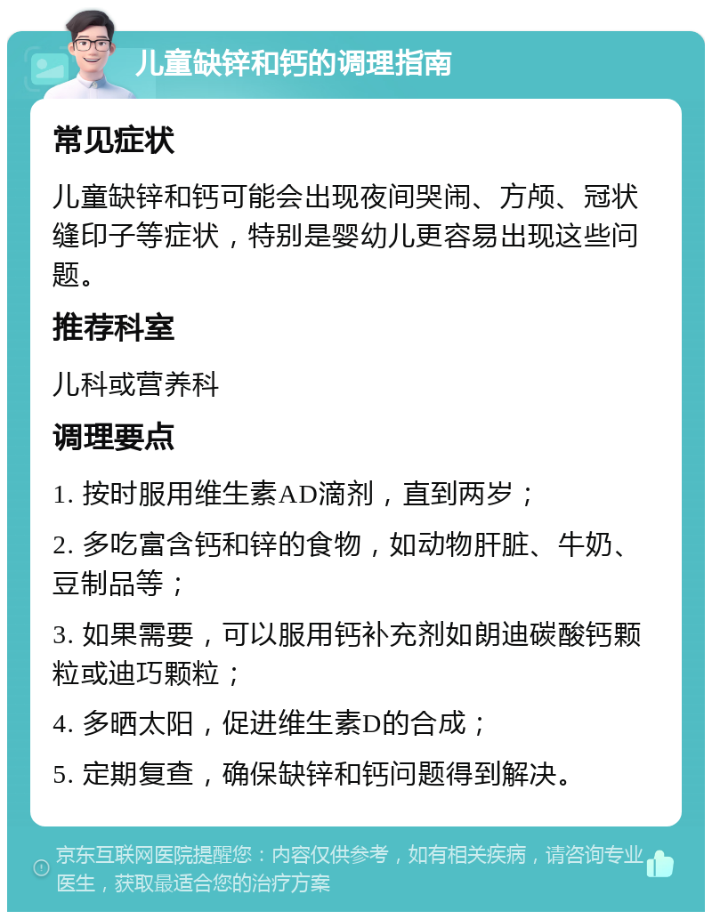 儿童缺锌和钙的调理指南 常见症状 儿童缺锌和钙可能会出现夜间哭闹、方颅、冠状缝印子等症状，特别是婴幼儿更容易出现这些问题。 推荐科室 儿科或营养科 调理要点 1. 按时服用维生素AD滴剂，直到两岁； 2. 多吃富含钙和锌的食物，如动物肝脏、牛奶、豆制品等； 3. 如果需要，可以服用钙补充剂如朗迪碳酸钙颗粒或迪巧颗粒； 4. 多晒太阳，促进维生素D的合成； 5. 定期复查，确保缺锌和钙问题得到解决。