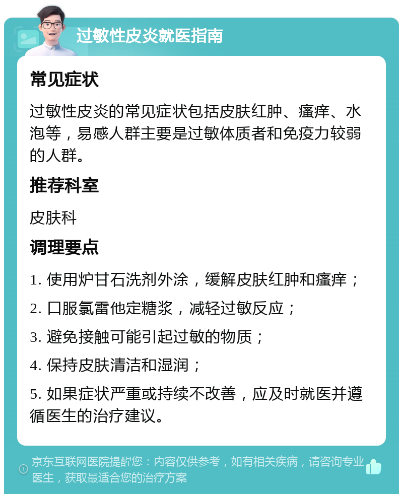 过敏性皮炎就医指南 常见症状 过敏性皮炎的常见症状包括皮肤红肿、瘙痒、水泡等，易感人群主要是过敏体质者和免疫力较弱的人群。 推荐科室 皮肤科 调理要点 1. 使用炉甘石洗剂外涂，缓解皮肤红肿和瘙痒； 2. 口服氯雷他定糖浆，减轻过敏反应； 3. 避免接触可能引起过敏的物质； 4. 保持皮肤清洁和湿润； 5. 如果症状严重或持续不改善，应及时就医并遵循医生的治疗建议。