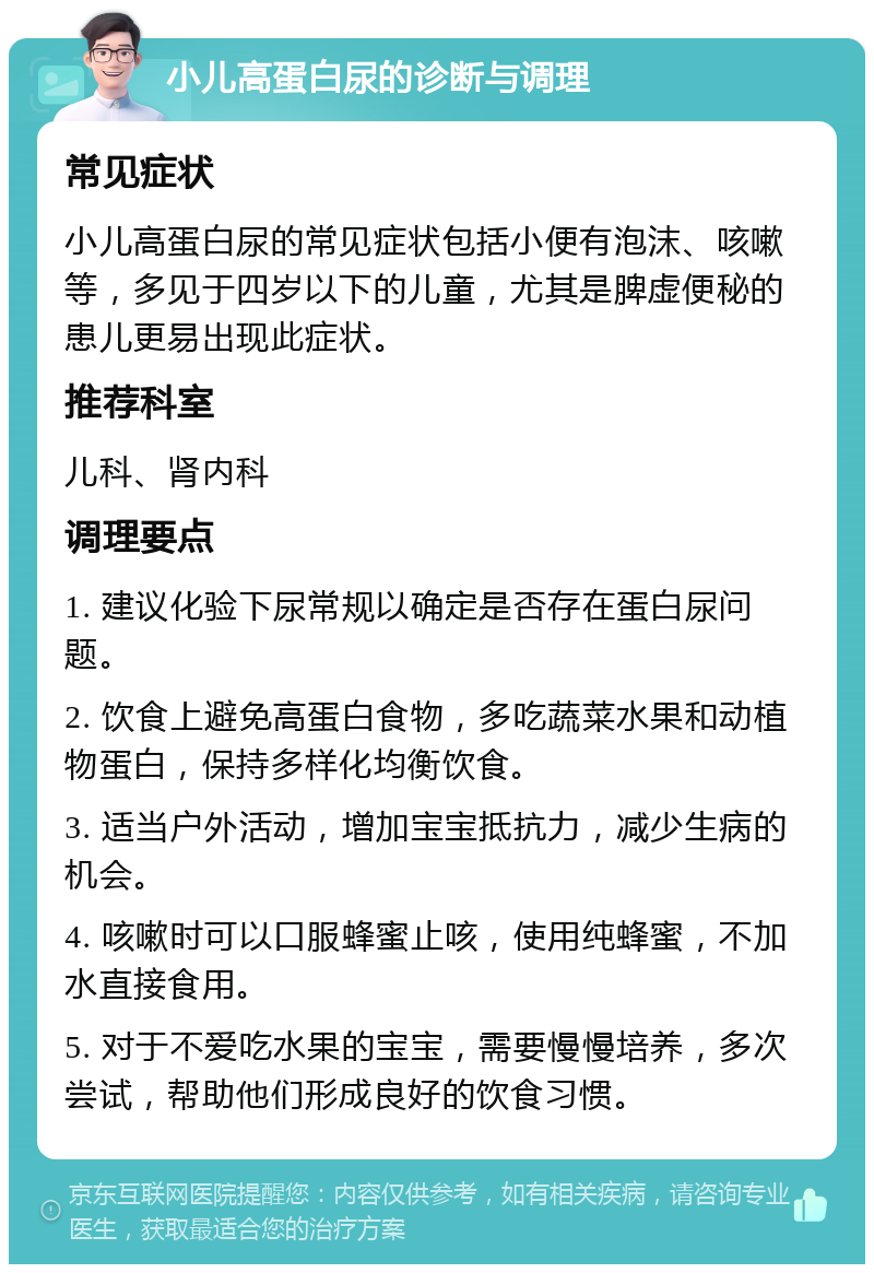 小儿高蛋白尿的诊断与调理 常见症状 小儿高蛋白尿的常见症状包括小便有泡沫、咳嗽等，多见于四岁以下的儿童，尤其是脾虚便秘的患儿更易出现此症状。 推荐科室 儿科、肾内科 调理要点 1. 建议化验下尿常规以确定是否存在蛋白尿问题。 2. 饮食上避免高蛋白食物，多吃蔬菜水果和动植物蛋白，保持多样化均衡饮食。 3. 适当户外活动，增加宝宝抵抗力，减少生病的机会。 4. 咳嗽时可以口服蜂蜜止咳，使用纯蜂蜜，不加水直接食用。 5. 对于不爱吃水果的宝宝，需要慢慢培养，多次尝试，帮助他们形成良好的饮食习惯。