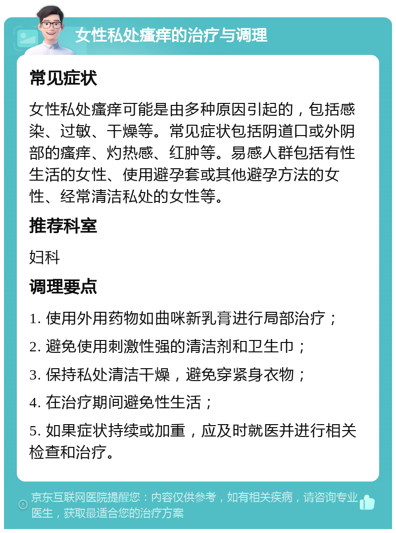 女性私处瘙痒的治疗与调理 常见症状 女性私处瘙痒可能是由多种原因引起的，包括感染、过敏、干燥等。常见症状包括阴道口或外阴部的瘙痒、灼热感、红肿等。易感人群包括有性生活的女性、使用避孕套或其他避孕方法的女性、经常清洁私处的女性等。 推荐科室 妇科 调理要点 1. 使用外用药物如曲咪新乳膏进行局部治疗； 2. 避免使用刺激性强的清洁剂和卫生巾； 3. 保持私处清洁干燥，避免穿紧身衣物； 4. 在治疗期间避免性生活； 5. 如果症状持续或加重，应及时就医并进行相关检查和治疗。