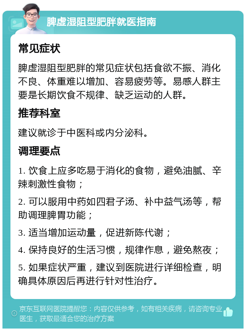 脾虚湿阻型肥胖就医指南 常见症状 脾虚湿阻型肥胖的常见症状包括食欲不振、消化不良、体重难以增加、容易疲劳等。易感人群主要是长期饮食不规律、缺乏运动的人群。 推荐科室 建议就诊于中医科或内分泌科。 调理要点 1. 饮食上应多吃易于消化的食物，避免油腻、辛辣刺激性食物； 2. 可以服用中药如四君子汤、补中益气汤等，帮助调理脾胃功能； 3. 适当增加运动量，促进新陈代谢； 4. 保持良好的生活习惯，规律作息，避免熬夜； 5. 如果症状严重，建议到医院进行详细检查，明确具体原因后再进行针对性治疗。