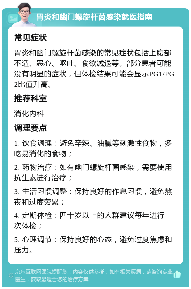 胃炎和幽门螺旋杆菌感染就医指南 常见症状 胃炎和幽门螺旋杆菌感染的常见症状包括上腹部不适、恶心、呕吐、食欲减退等。部分患者可能没有明显的症状，但体检结果可能会显示PG1/PG2比值升高。 推荐科室 消化内科 调理要点 1. 饮食调理：避免辛辣、油腻等刺激性食物，多吃易消化的食物； 2. 药物治疗：如有幽门螺旋杆菌感染，需要使用抗生素进行治疗； 3. 生活习惯调整：保持良好的作息习惯，避免熬夜和过度劳累； 4. 定期体检：四十岁以上的人群建议每年进行一次体检； 5. 心理调节：保持良好的心态，避免过度焦虑和压力。