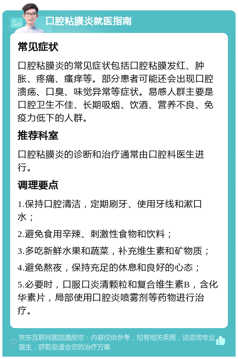 口腔粘膜炎就医指南 常见症状 口腔粘膜炎的常见症状包括口腔粘膜发红、肿胀、疼痛、瘙痒等。部分患者可能还会出现口腔溃疡、口臭、味觉异常等症状。易感人群主要是口腔卫生不佳、长期吸烟、饮酒、营养不良、免疫力低下的人群。 推荐科室 口腔粘膜炎的诊断和治疗通常由口腔科医生进行。 调理要点 1.保持口腔清洁，定期刷牙、使用牙线和漱口水； 2.避免食用辛辣、刺激性食物和饮料； 3.多吃新鲜水果和蔬菜，补充维生素和矿物质； 4.避免熬夜，保持充足的休息和良好的心态； 5.必要时，口服口炎清颗粒和复合维生素B，含化华素片，局部使用口腔炎喷雾剂等药物进行治疗。