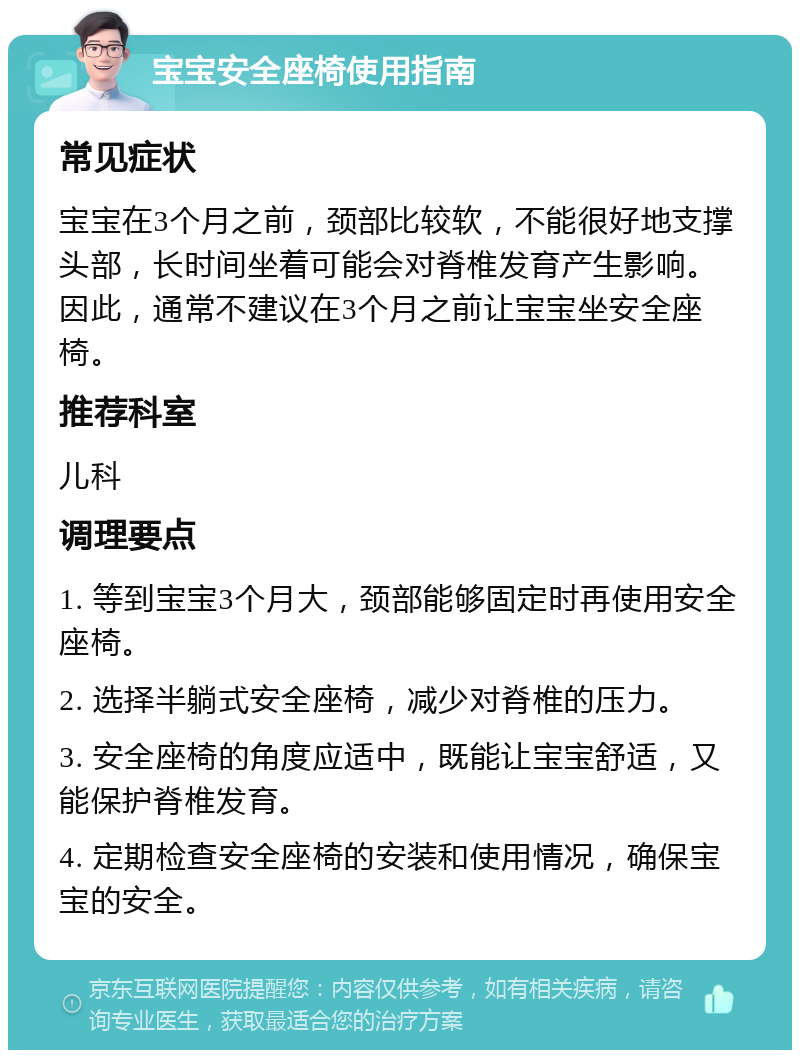 宝宝安全座椅使用指南 常见症状 宝宝在3个月之前，颈部比较软，不能很好地支撑头部，长时间坐着可能会对脊椎发育产生影响。因此，通常不建议在3个月之前让宝宝坐安全座椅。 推荐科室 儿科 调理要点 1. 等到宝宝3个月大，颈部能够固定时再使用安全座椅。 2. 选择半躺式安全座椅，减少对脊椎的压力。 3. 安全座椅的角度应适中，既能让宝宝舒适，又能保护脊椎发育。 4. 定期检查安全座椅的安装和使用情况，确保宝宝的安全。