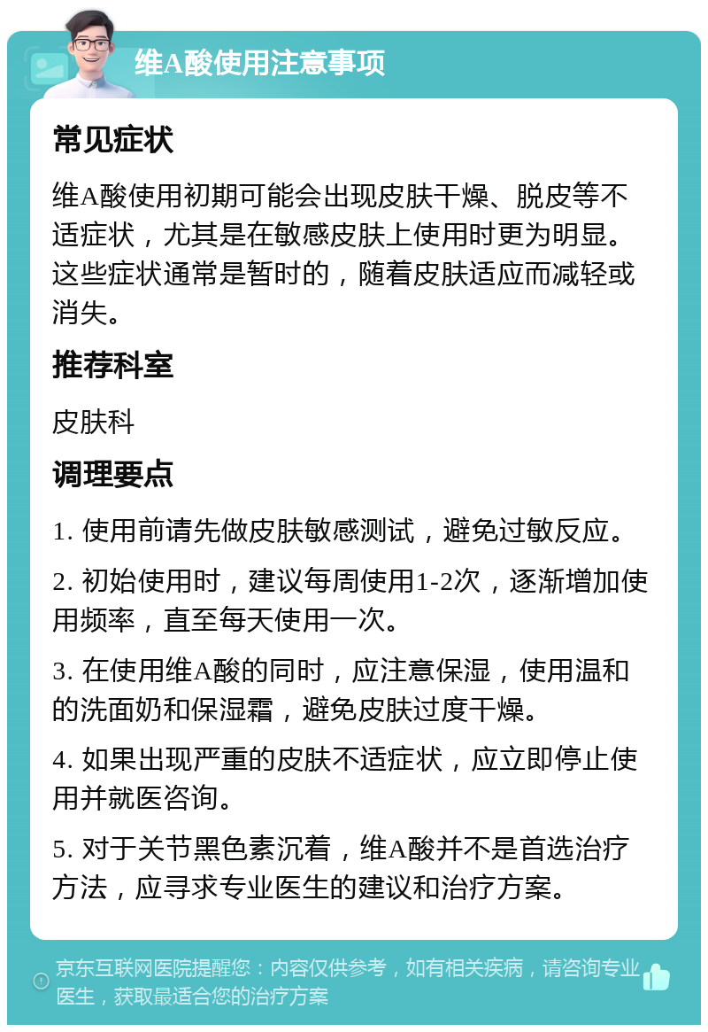 维A酸使用注意事项 常见症状 维A酸使用初期可能会出现皮肤干燥、脱皮等不适症状，尤其是在敏感皮肤上使用时更为明显。这些症状通常是暂时的，随着皮肤适应而减轻或消失。 推荐科室 皮肤科 调理要点 1. 使用前请先做皮肤敏感测试，避免过敏反应。 2. 初始使用时，建议每周使用1-2次，逐渐增加使用频率，直至每天使用一次。 3. 在使用维A酸的同时，应注意保湿，使用温和的洗面奶和保湿霜，避免皮肤过度干燥。 4. 如果出现严重的皮肤不适症状，应立即停止使用并就医咨询。 5. 对于关节黑色素沉着，维A酸并不是首选治疗方法，应寻求专业医生的建议和治疗方案。