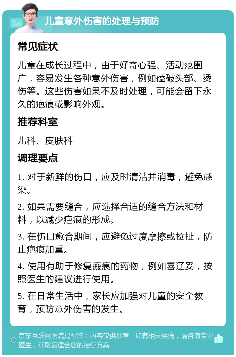 儿童意外伤害的处理与预防 常见症状 儿童在成长过程中，由于好奇心强、活动范围广，容易发生各种意外伤害，例如磕破头部、烫伤等。这些伤害如果不及时处理，可能会留下永久的疤痕或影响外观。 推荐科室 儿科、皮肤科 调理要点 1. 对于新鲜的伤口，应及时清洁并消毒，避免感染。 2. 如果需要缝合，应选择合适的缝合方法和材料，以减少疤痕的形成。 3. 在伤口愈合期间，应避免过度摩擦或拉扯，防止疤痕加重。 4. 使用有助于修复瘢痕的药物，例如喜辽妥，按照医生的建议进行使用。 5. 在日常生活中，家长应加强对儿童的安全教育，预防意外伤害的发生。