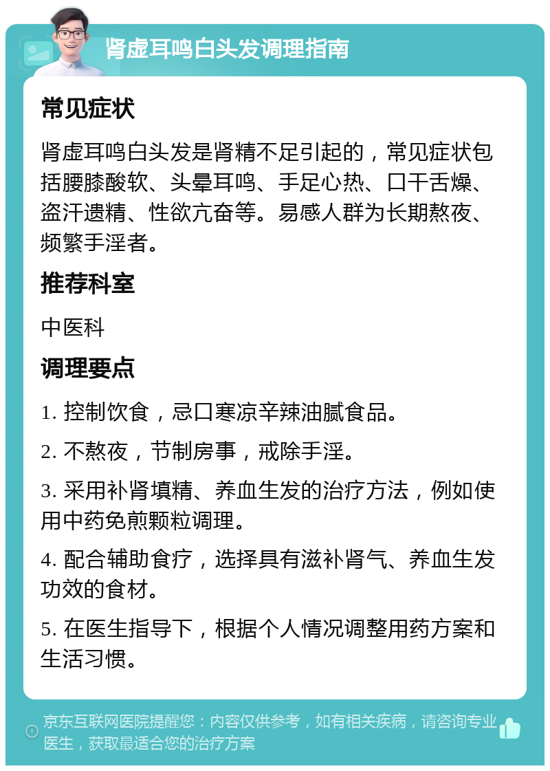 肾虚耳鸣白头发调理指南 常见症状 肾虚耳鸣白头发是肾精不足引起的，常见症状包括腰膝酸软、头晕耳鸣、手足心热、口干舌燥、盗汗遗精、性欲亢奋等。易感人群为长期熬夜、频繁手淫者。 推荐科室 中医科 调理要点 1. 控制饮食，忌口寒凉辛辣油腻食品。 2. 不熬夜，节制房事，戒除手淫。 3. 采用补肾填精、养血生发的治疗方法，例如使用中药免煎颗粒调理。 4. 配合辅助食疗，选择具有滋补肾气、养血生发功效的食材。 5. 在医生指导下，根据个人情况调整用药方案和生活习惯。