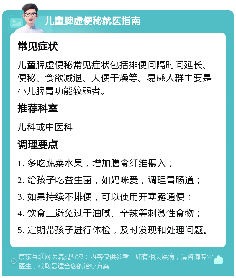 儿童脾虚便秘就医指南 常见症状 儿童脾虚便秘常见症状包括排便间隔时间延长、便秘、食欲减退、大便干燥等。易感人群主要是小儿脾胃功能较弱者。 推荐科室 儿科或中医科 调理要点 1. 多吃蔬菜水果，增加膳食纤维摄入； 2. 给孩子吃益生菌，如妈咪爱，调理胃肠道； 3. 如果持续不排便，可以使用开塞露通便； 4. 饮食上避免过于油腻、辛辣等刺激性食物； 5. 定期带孩子进行体检，及时发现和处理问题。