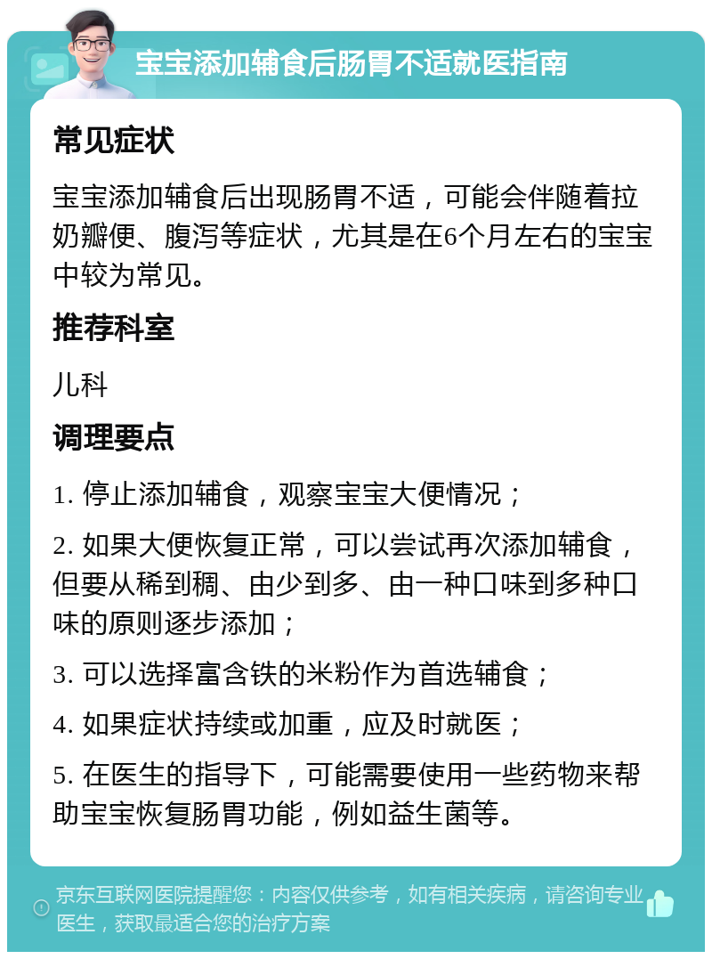 宝宝添加辅食后肠胃不适就医指南 常见症状 宝宝添加辅食后出现肠胃不适，可能会伴随着拉奶瓣便、腹泻等症状，尤其是在6个月左右的宝宝中较为常见。 推荐科室 儿科 调理要点 1. 停止添加辅食，观察宝宝大便情况； 2. 如果大便恢复正常，可以尝试再次添加辅食，但要从稀到稠、由少到多、由一种口味到多种口味的原则逐步添加； 3. 可以选择富含铁的米粉作为首选辅食； 4. 如果症状持续或加重，应及时就医； 5. 在医生的指导下，可能需要使用一些药物来帮助宝宝恢复肠胃功能，例如益生菌等。