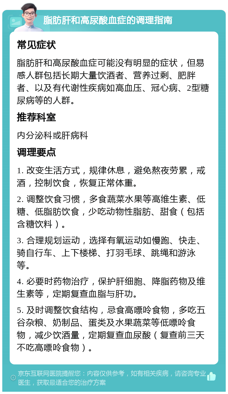 脂肪肝和高尿酸血症的调理指南 常见症状 脂肪肝和高尿酸血症可能没有明显的症状，但易感人群包括长期大量饮酒者、营养过剩、肥胖者、以及有代谢性疾病如高血压、冠心病、2型糖尿病等的人群。 推荐科室 内分泌科或肝病科 调理要点 1. 改变生活方式，规律休息，避免熬夜劳累，戒酒，控制饮食，恢复正常体重。 2. 调整饮食习惯，多食蔬菜水果等高维生素、低糖、低脂肪饮食，少吃动物性脂肪、甜食（包括含糖饮料）。 3. 合理规划运动，选择有氧运动如慢跑、快走、骑自行车、上下楼梯、打羽毛球、跳绳和游泳等。 4. 必要时药物治疗，保护肝细胞、降脂药物及维生素等，定期复查血脂与肝功。 5. 及时调整饮食结构，忌食高嘌呤食物，多吃五谷杂粮、奶制品、蛋类及水果蔬菜等低嘌呤食物，减少饮酒量，定期复查血尿酸（复查前三天不吃高嘌呤食物）。