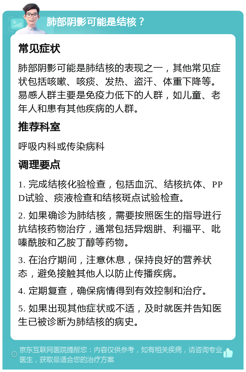 肺部阴影可能是结核？ 常见症状 肺部阴影可能是肺结核的表现之一，其他常见症状包括咳嗽、咳痰、发热、盗汗、体重下降等。易感人群主要是免疫力低下的人群，如儿童、老年人和患有其他疾病的人群。 推荐科室 呼吸内科或传染病科 调理要点 1. 完成结核化验检查，包括血沉、结核抗体、PPD试验、痰液检查和结核斑点试验检查。 2. 如果确诊为肺结核，需要按照医生的指导进行抗结核药物治疗，通常包括异烟肼、利福平、吡嗪酰胺和乙胺丁醇等药物。 3. 在治疗期间，注意休息，保持良好的营养状态，避免接触其他人以防止传播疾病。 4. 定期复查，确保病情得到有效控制和治疗。 5. 如果出现其他症状或不适，及时就医并告知医生已被诊断为肺结核的病史。