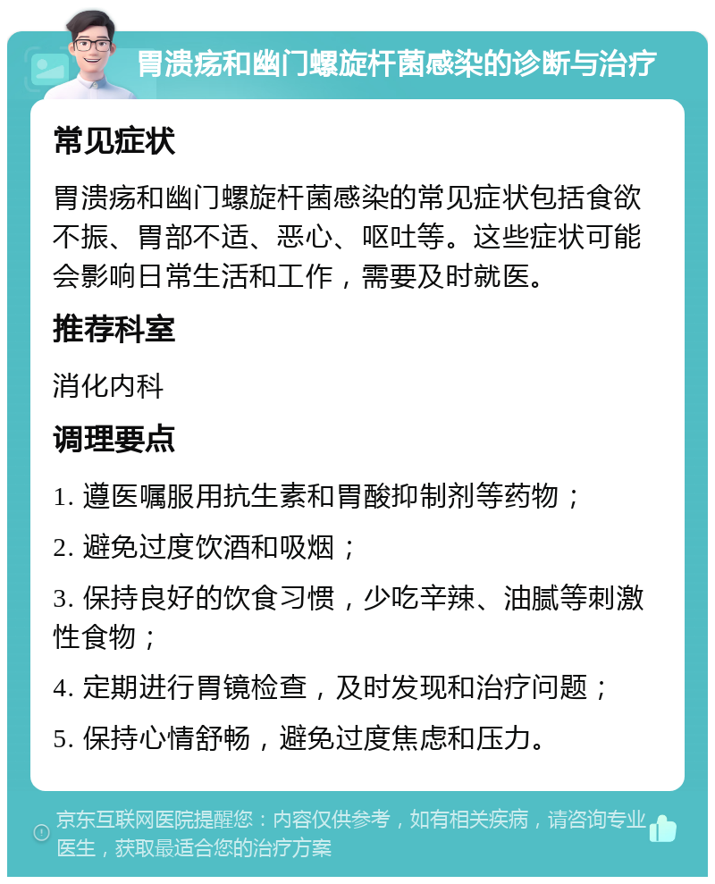 胃溃疡和幽门螺旋杆菌感染的诊断与治疗 常见症状 胃溃疡和幽门螺旋杆菌感染的常见症状包括食欲不振、胃部不适、恶心、呕吐等。这些症状可能会影响日常生活和工作，需要及时就医。 推荐科室 消化内科 调理要点 1. 遵医嘱服用抗生素和胃酸抑制剂等药物； 2. 避免过度饮酒和吸烟； 3. 保持良好的饮食习惯，少吃辛辣、油腻等刺激性食物； 4. 定期进行胃镜检查，及时发现和治疗问题； 5. 保持心情舒畅，避免过度焦虑和压力。