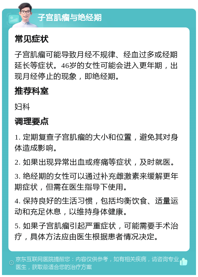 子宫肌瘤与绝经期 常见症状 子宫肌瘤可能导致月经不规律、经血过多或经期延长等症状。46岁的女性可能会进入更年期，出现月经停止的现象，即绝经期。 推荐科室 妇科 调理要点 1. 定期复查子宫肌瘤的大小和位置，避免其对身体造成影响。 2. 如果出现异常出血或疼痛等症状，及时就医。 3. 绝经期的女性可以通过补充雌激素来缓解更年期症状，但需在医生指导下使用。 4. 保持良好的生活习惯，包括均衡饮食、适量运动和充足休息，以维持身体健康。 5. 如果子宫肌瘤引起严重症状，可能需要手术治疗，具体方法应由医生根据患者情况决定。