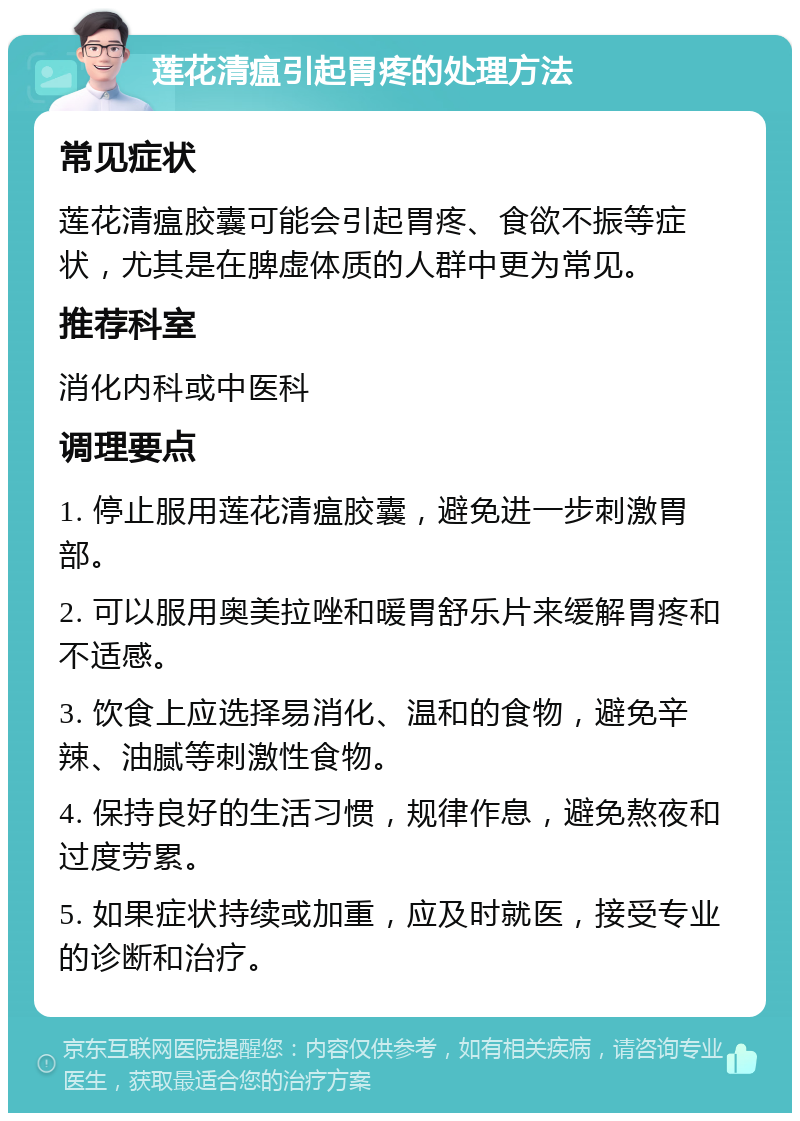 莲花清瘟引起胃疼的处理方法 常见症状 莲花清瘟胶囊可能会引起胃疼、食欲不振等症状，尤其是在脾虚体质的人群中更为常见。 推荐科室 消化内科或中医科 调理要点 1. 停止服用莲花清瘟胶囊，避免进一步刺激胃部。 2. 可以服用奥美拉唑和暖胃舒乐片来缓解胃疼和不适感。 3. 饮食上应选择易消化、温和的食物，避免辛辣、油腻等刺激性食物。 4. 保持良好的生活习惯，规律作息，避免熬夜和过度劳累。 5. 如果症状持续或加重，应及时就医，接受专业的诊断和治疗。