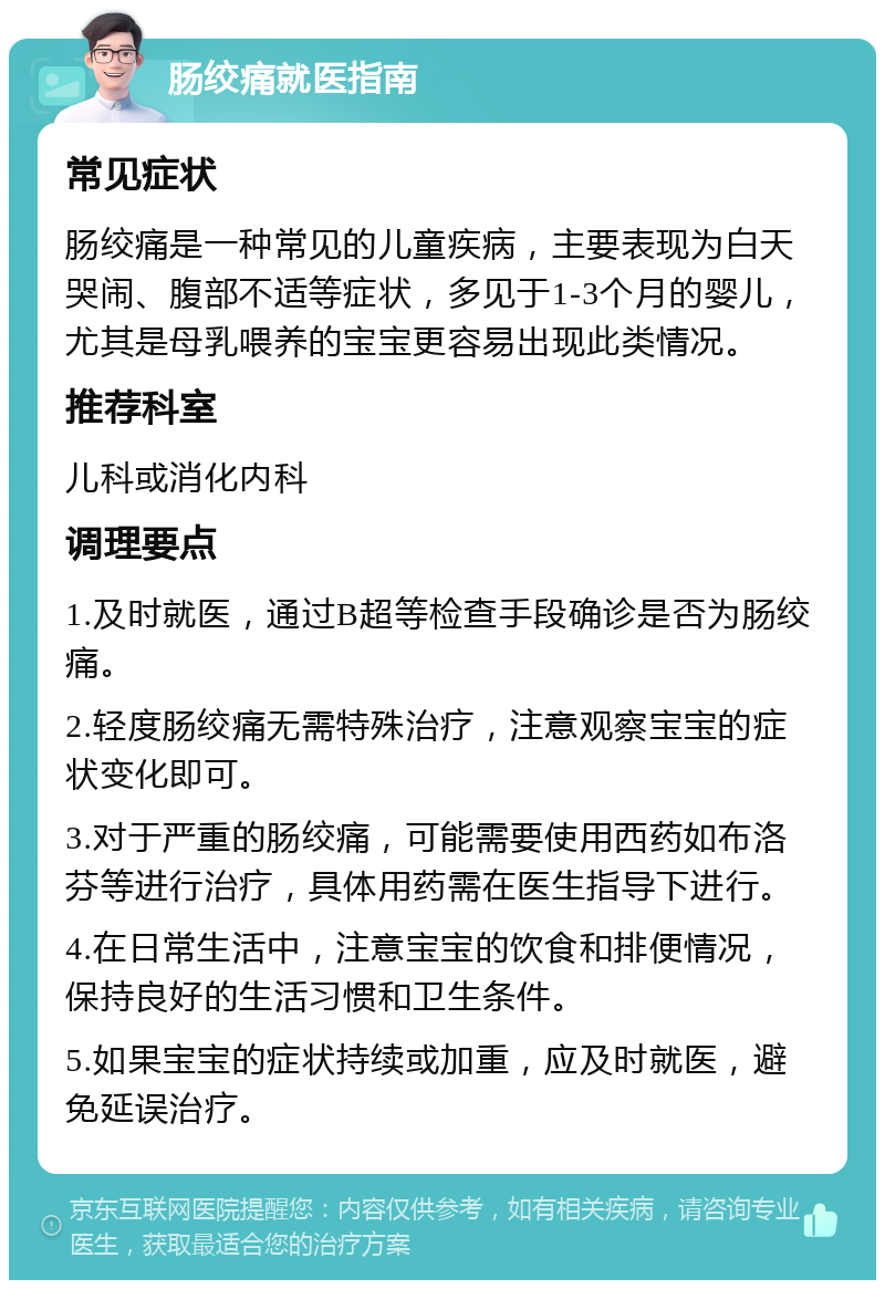 肠绞痛就医指南 常见症状 肠绞痛是一种常见的儿童疾病，主要表现为白天哭闹、腹部不适等症状，多见于1-3个月的婴儿，尤其是母乳喂养的宝宝更容易出现此类情况。 推荐科室 儿科或消化内科 调理要点 1.及时就医，通过B超等检查手段确诊是否为肠绞痛。 2.轻度肠绞痛无需特殊治疗，注意观察宝宝的症状变化即可。 3.对于严重的肠绞痛，可能需要使用西药如布洛芬等进行治疗，具体用药需在医生指导下进行。 4.在日常生活中，注意宝宝的饮食和排便情况，保持良好的生活习惯和卫生条件。 5.如果宝宝的症状持续或加重，应及时就医，避免延误治疗。